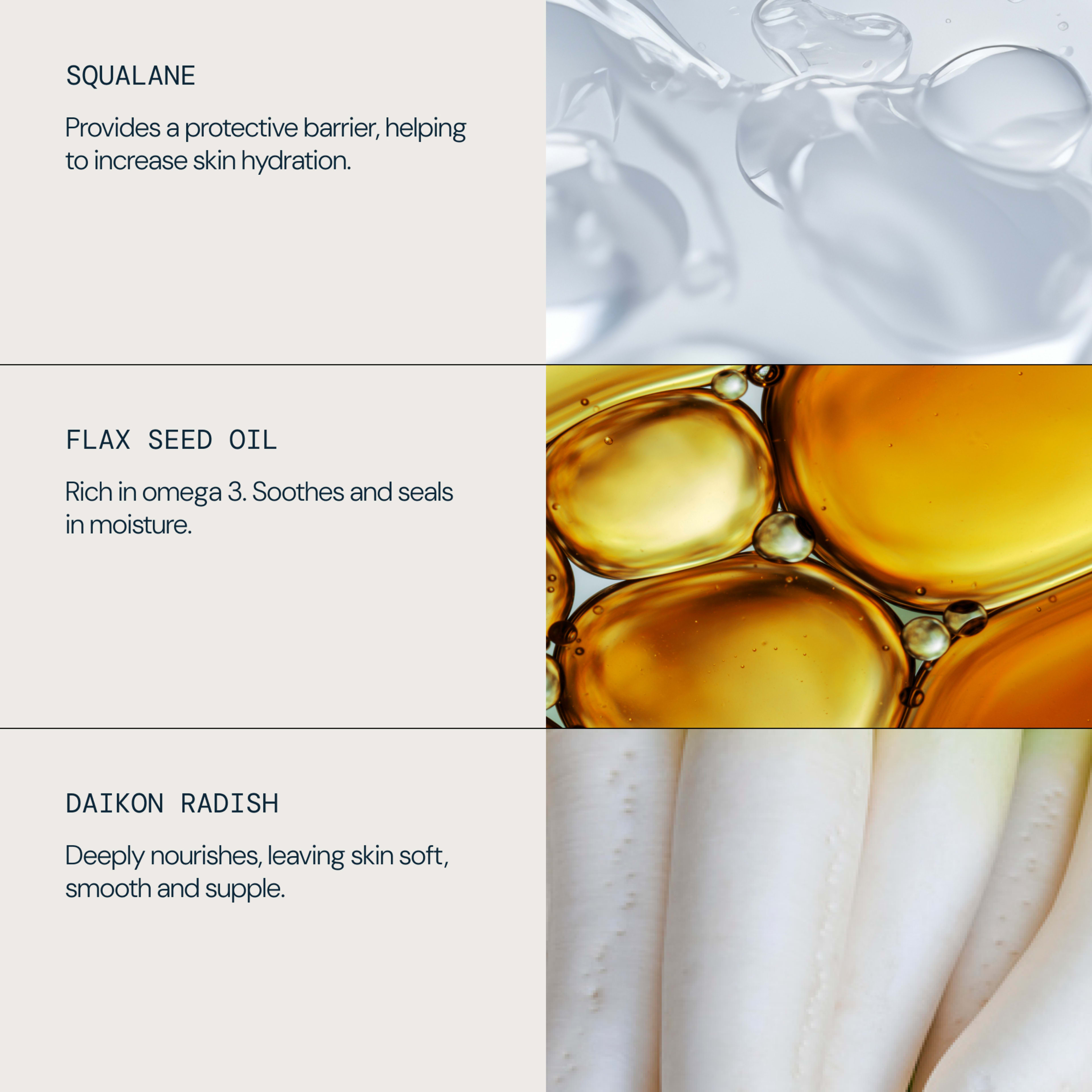 Ingredients and benefits: SQUALANE provides a protective barrier to increase skin hydration; FLAX SEED OIL is rich in omega 3 to soothe and seal in moisture; DAIKON RADISH deeply nourishes, leaving skin soft, smooth and supple.